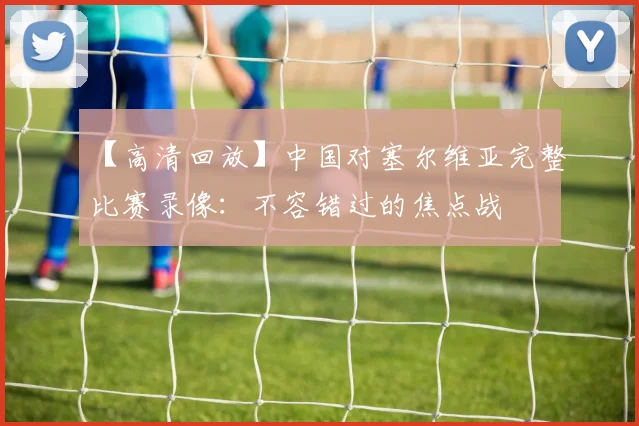 【高清回放】中国对塞尔维亚完整比赛录像:不容错过的焦点战
