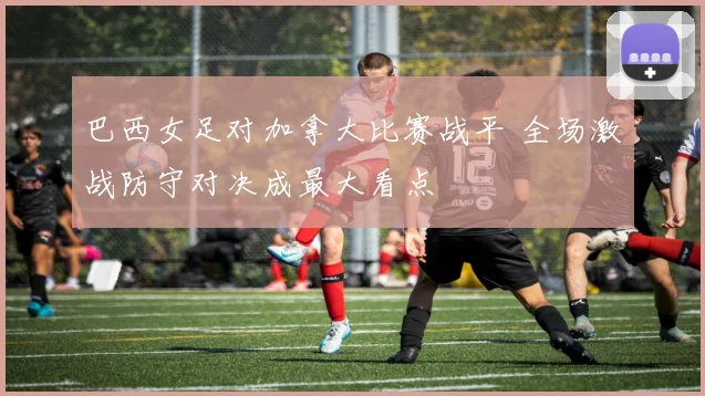 巴西女足对加拿大比赛战平 全场激战防守对决成最大看点