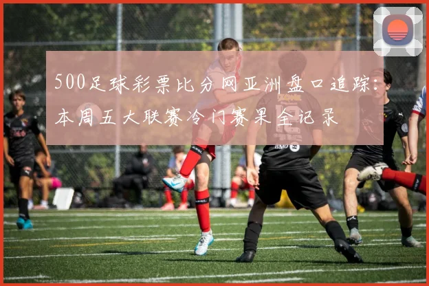 500足球彩票比分网亚洲盘口追踪：本周五大联赛冷门赛果全记录