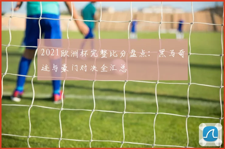 2021欧洲杯完整比分盘点：黑马奇迹与豪门对决全汇总