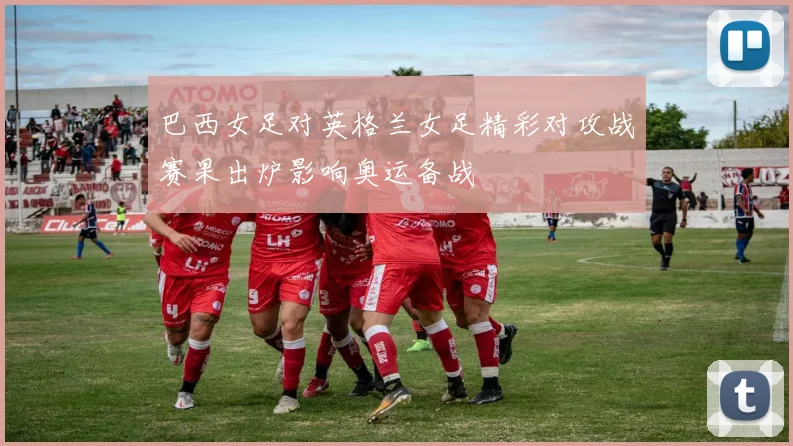 巴西女足对英格兰女足精彩对攻战赛果出炉影响奥运备战