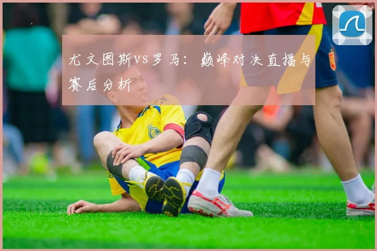 尤文图斯vs罗马：巅峰对决直播与赛后分析