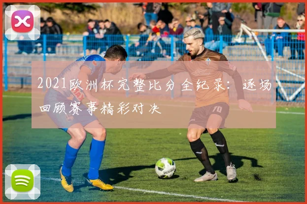 2021欧洲杯完整比分全纪录：逐场回顾赛事精彩对决