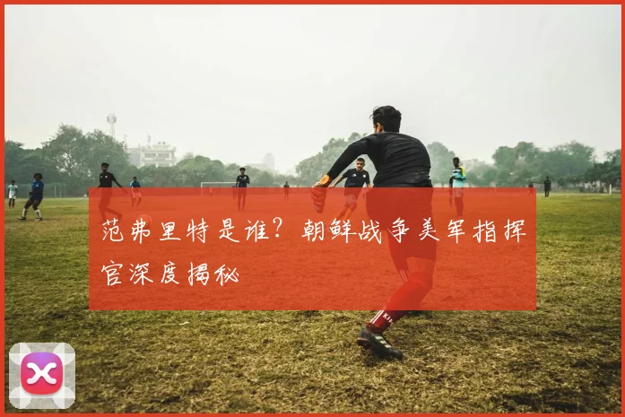 范弗里特是谁？朝鲜战争美军指挥官深度揭秘