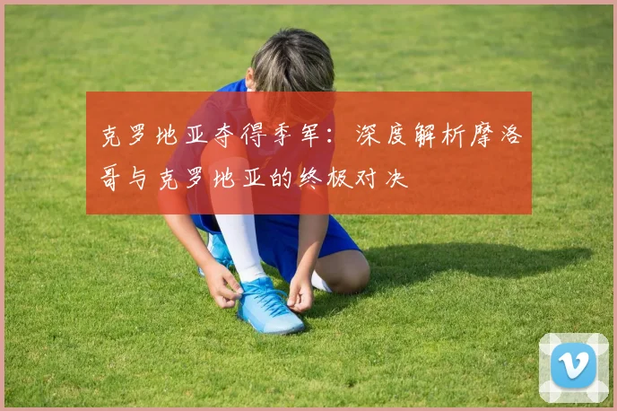 克罗地亚夺得季军：深度解析摩洛哥与克罗地亚的终极对决