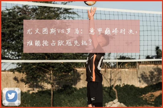 尤文图斯vs罗马：意甲巅峰对决，谁能抢占欧冠先机？