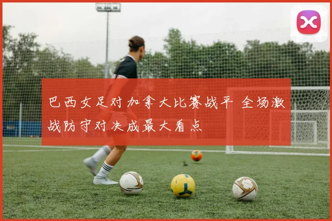 巴西女足对加拿大比赛战平 全场激战防守对决成最大看点