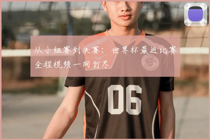 从小组赛到决赛：世界杯最近比赛全程视频一网打尽