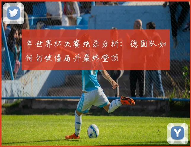 年世界杯决赛绝杀分析：德国队如何打破僵局并最终登顶