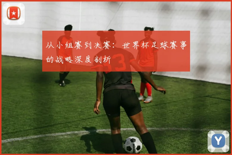 从小组赛到决赛：世界杯足球赛事的战略深度剖析