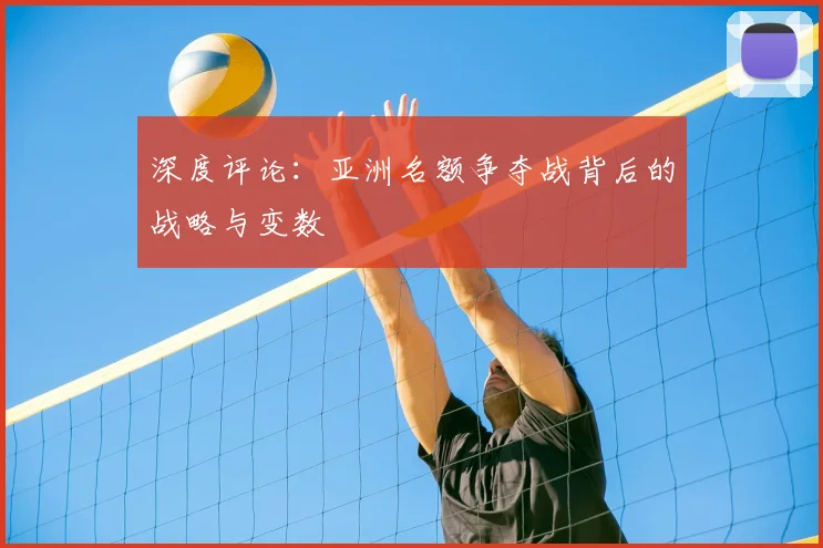 深度评论：亚洲名额争夺战背后的战略与变数