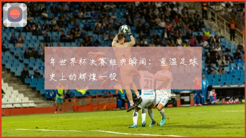 年世界杯决赛经典瞬间：重温足球史上的辉煌一役