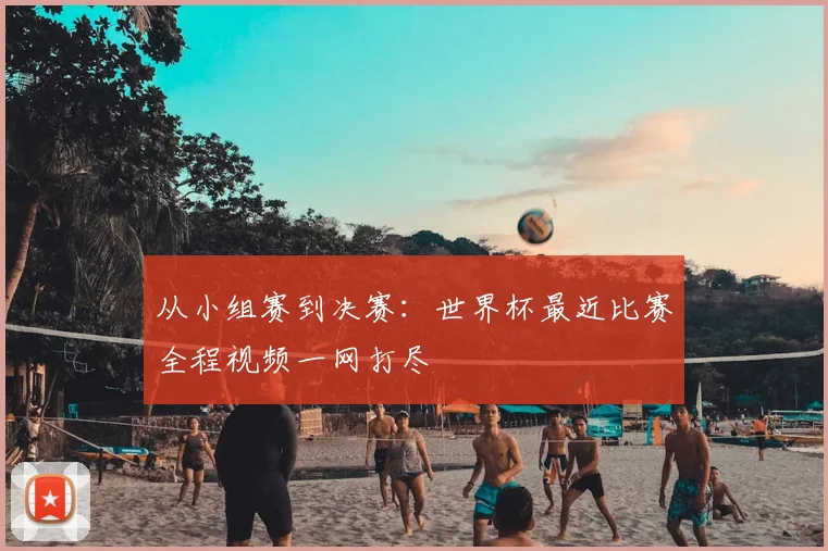 从小组赛到决赛：世界杯最近比赛全程视频一网打尽