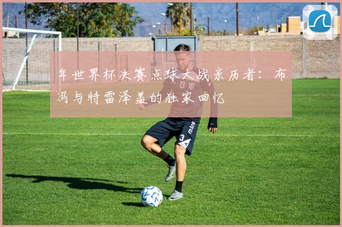 年世界杯决赛点球大战亲历者：布冯与特雷泽盖的独家回忆