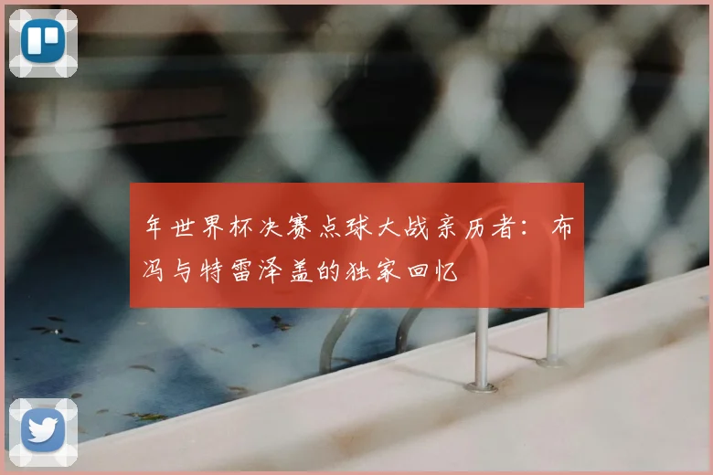 年世界杯决赛点球大战亲历者：布冯与特雷泽盖的独家回忆