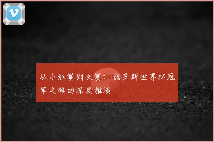 从小组赛到决赛：俄罗斯世界杯冠军之路的深度推演